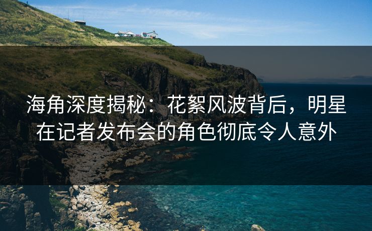 海角深度揭秘：花絮风波背后，明星在记者发布会的角色彻底令人意外