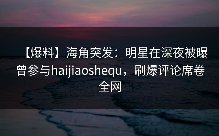 【爆料】海角突发：明星在深夜被曝曾参与haijiaoshequ，刷爆评论席卷全网