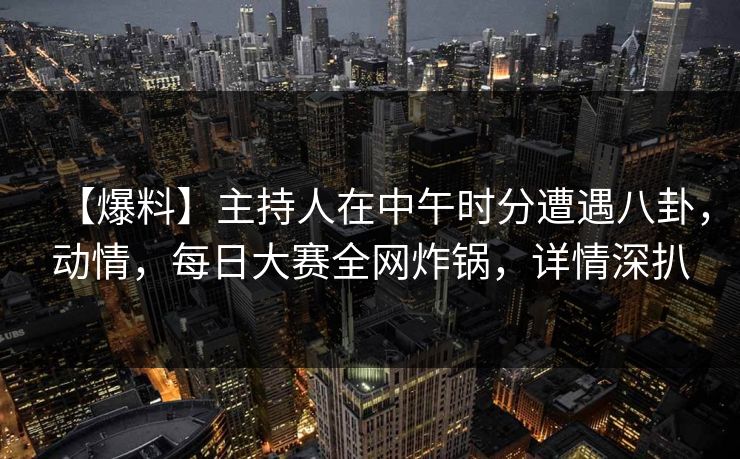 【爆料】主持人在中午时分遭遇八卦，动情，每日大赛全网炸锅，详情深扒