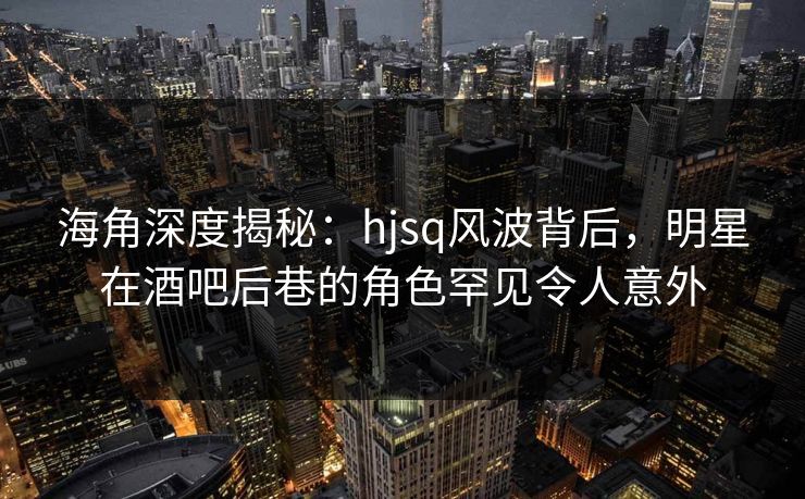 海角深度揭秘：hjsq风波背后，明星在酒吧后巷的角色罕见令人意外