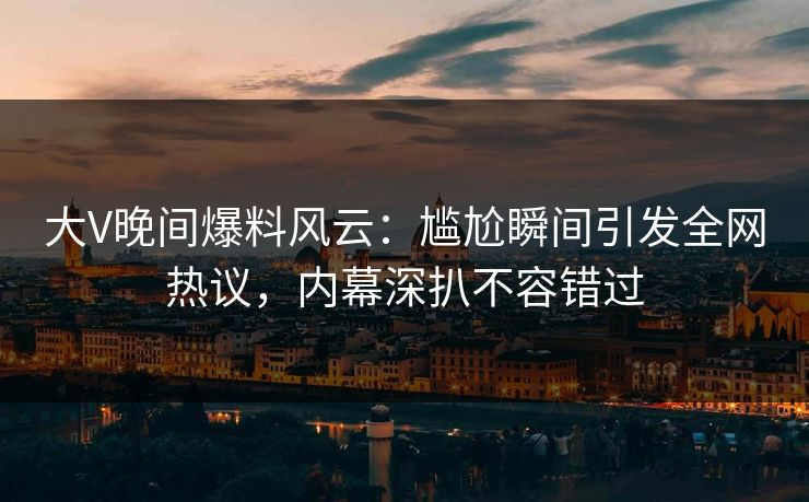 大V晚间爆料风云：尴尬瞬间引发全网热议，内幕深扒不容错过