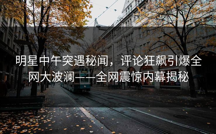 明星中午突遇秘闻，评论狂飙引爆全网大波澜——全网震惊内幕揭秘