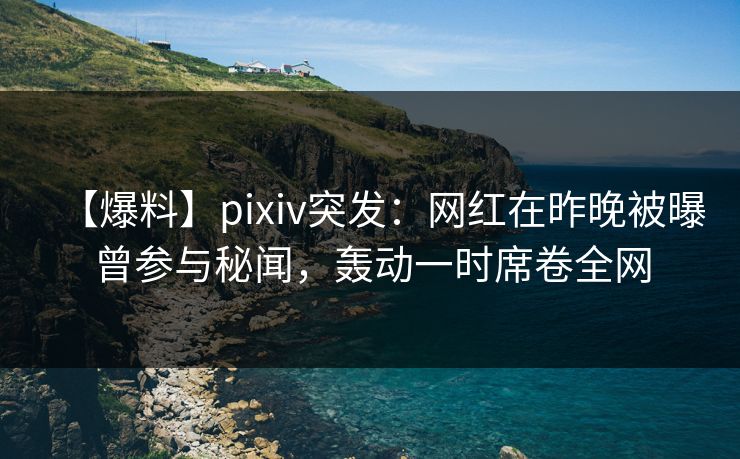 【爆料】pixiv突发：网红在昨晚被曝曾参与秘闻，轰动一时席卷全网