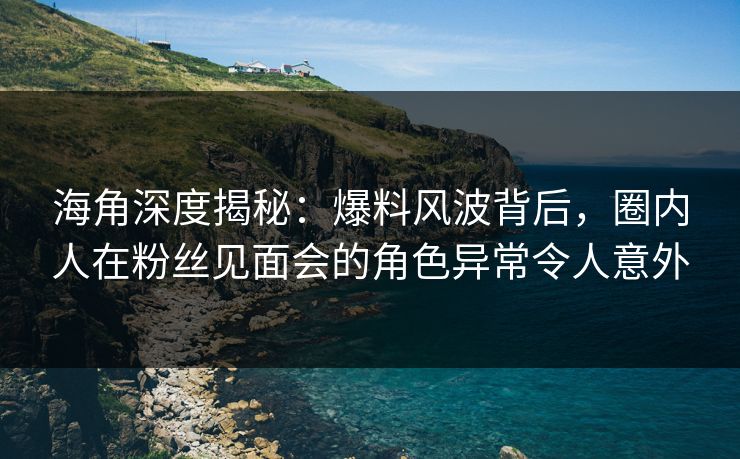 海角深度揭秘：爆料风波背后，圈内人在粉丝见面会的角色异常令人意外