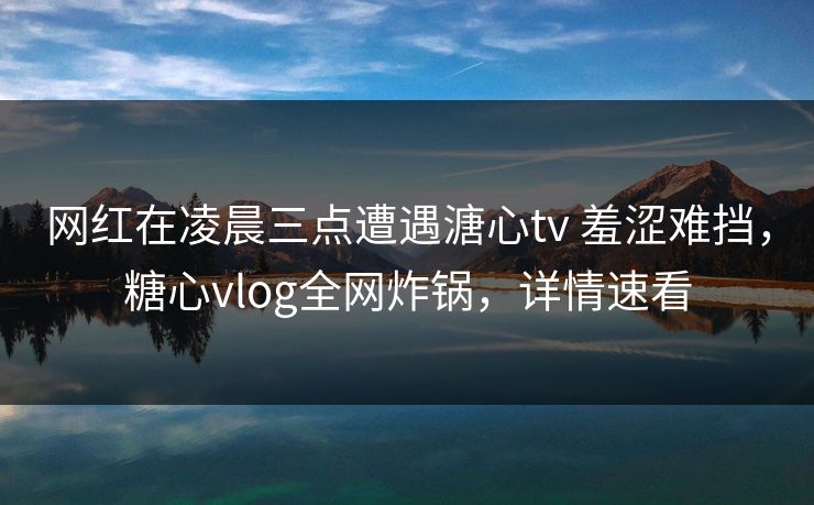 网红在凌晨三点遭遇溏心tv 羞涩难挡，糖心vlog全网炸锅，详情速看