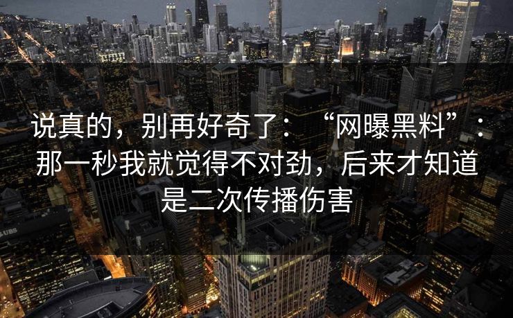 说真的，别再好奇了：“网曝黑料”：那一秒我就觉得不对劲，后来才知道是二次传播伤害