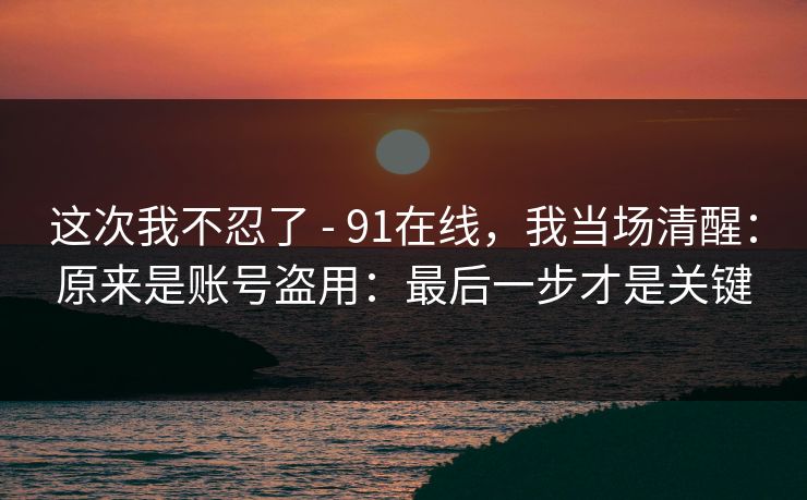 这次我不忍了 - 91在线，我当场清醒：原来是账号盗用：最后一步才是关键