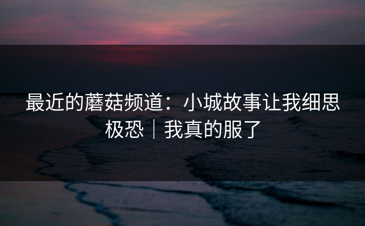 最近的蘑菇频道：小城故事让我细思极恐｜我真的服了