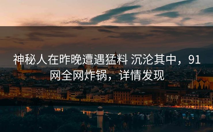 神秘人在昨晚遭遇猛料 沉沦其中，91网全网炸锅，详情发现