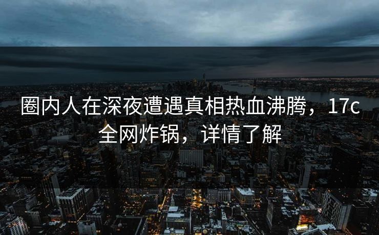 圈内人在深夜遭遇真相热血沸腾，17c全网炸锅，详情了解