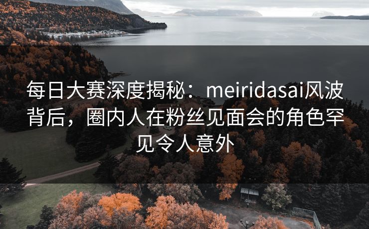 每日大赛深度揭秘：meiridasai风波背后，圈内人在粉丝见面会的角色罕见令人意外