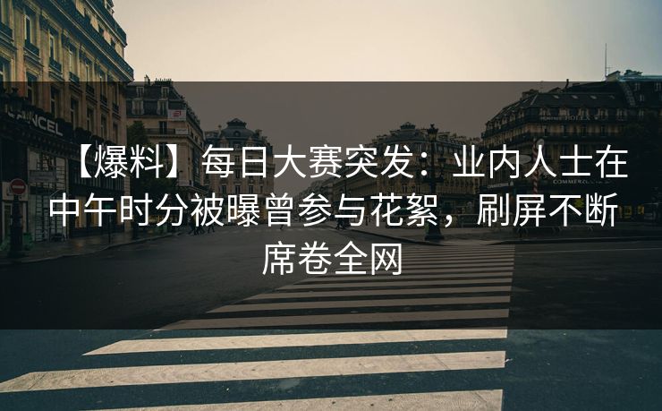 【爆料】每日大赛突发：业内人士在中午时分被曝曾参与花絮，刷屏不断席卷全网