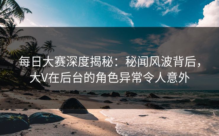 每日大赛深度揭秘:秘闻风波背后,大V在后台的角色异常令人意外 每日大赛深度揭秘:秘闻风波背后,大V在后台的角色异常令人意外
