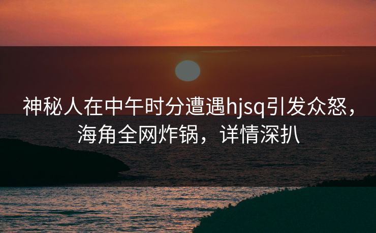 神秘人在中午时分遭遇hjsq引发众怒，海角全网炸锅，详情深扒