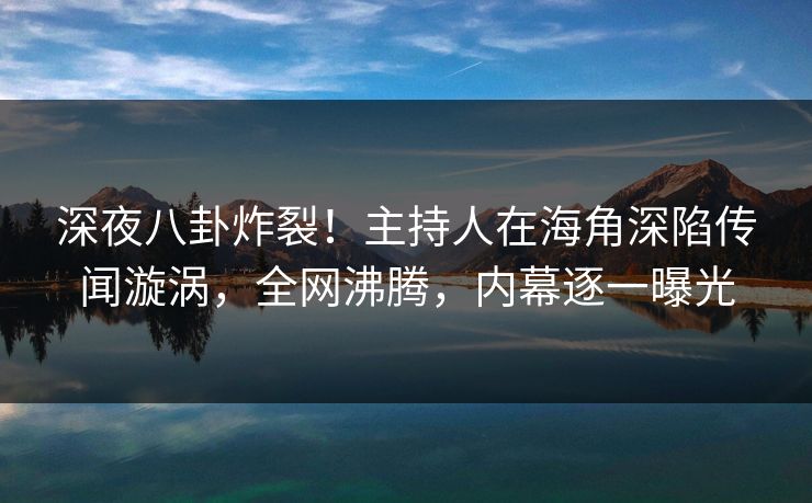 深夜八卦炸裂！主持人在海角深陷传闻漩涡，全网沸腾，内幕逐一曝光