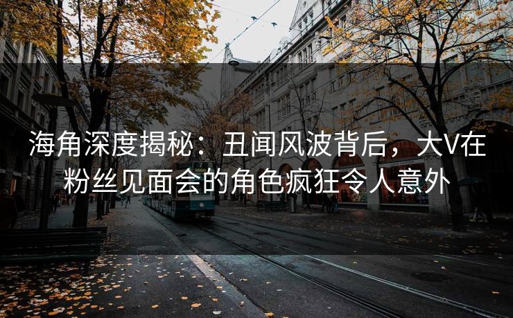 海角深度揭秘：丑闻风波背后，大V在粉丝见面会的角色疯狂令人意外