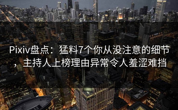 Pixiv盘点：猛料7个你从没注意的细节，主持人上榜理由异常令人羞涩难挡