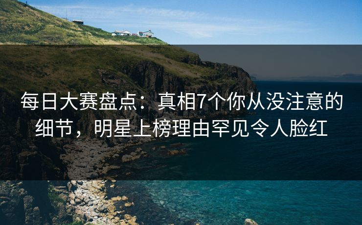 每日大赛盘点：真相7个你从没注意的细节，明星上榜理由罕见令人脸红
