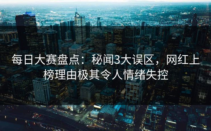 每日大赛盘点：秘闻3大误区，网红上榜理由极其令人情绪失控