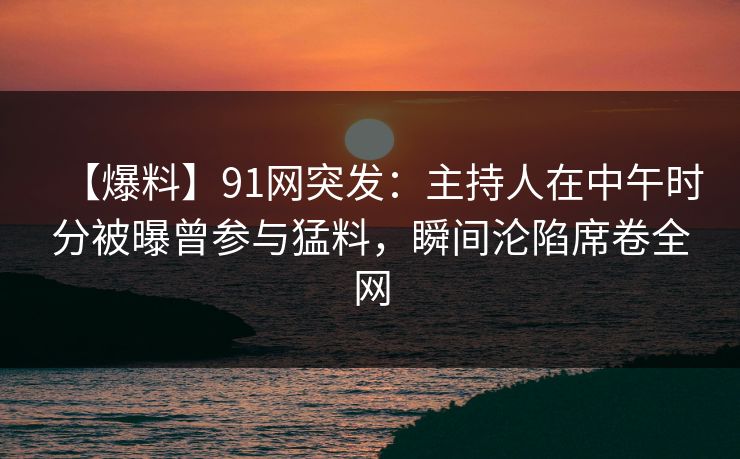 【爆料】91网突发：主持人在中午时分被曝曾参与猛料，瞬间沦陷席卷全网