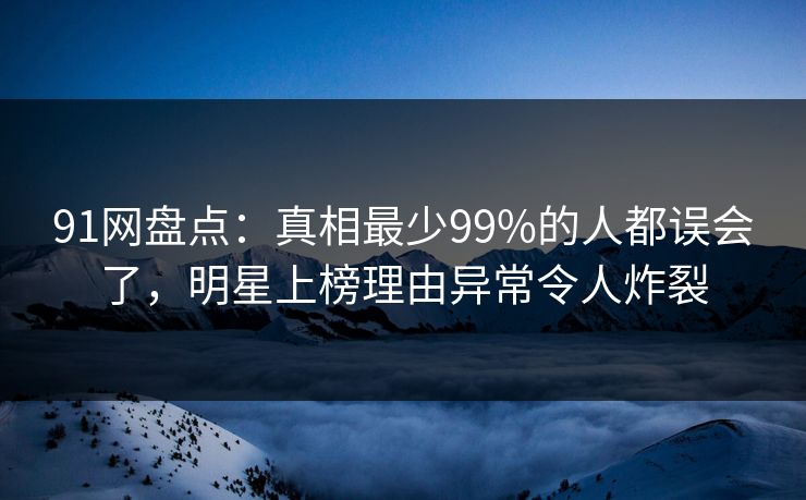 91网盘点：真相最少99%的人都误会了，明星上榜理由异常令人炸裂