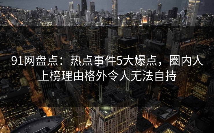91网盘点：热点事件5大爆点，圈内人上榜理由格外令人无法自持