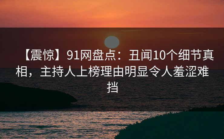 【震惊】91网盘点：丑闻10个细节真相，主持人上榜理由明显令人羞涩难挡