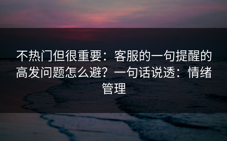 不热门但很重要：客服的一句提醒的高发问题怎么避？一句话说透：情绪管理