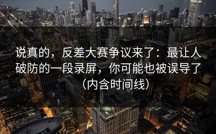 说真的，反差大赛争议来了：最让人破防的一段录屏，你可能也被误导了（内含时间线）
